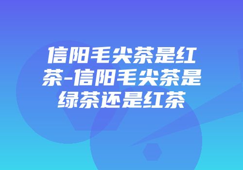 信阳毛尖茶是红茶-信阳毛尖茶是绿茶还是红茶