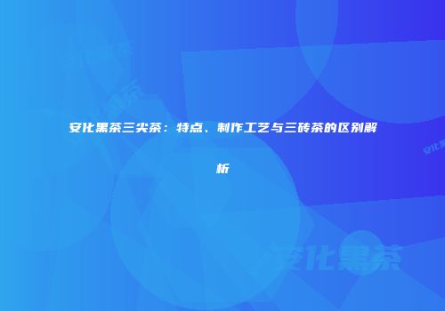 安化黑茶三尖茶：特点、制作工艺与三砖茶的区别解析