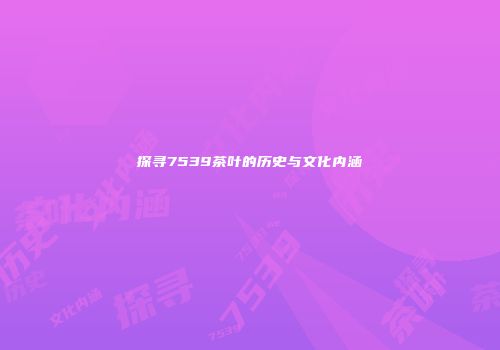 探寻7539茶叶的历史与文化内涵