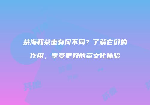 茶海和茶壶有何不同？了解它们的作用，享受更好的茶文化体验