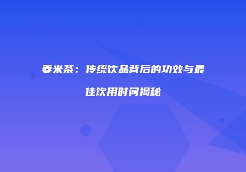 姜米茶：传统饮品背后的功效与最佳饮用时间揭秘