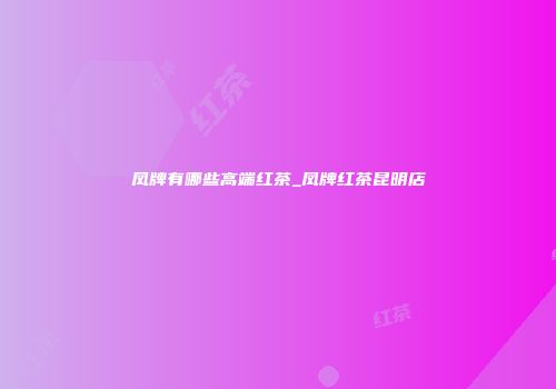 凤牌有哪些高端红茶_凤牌红茶昆明店