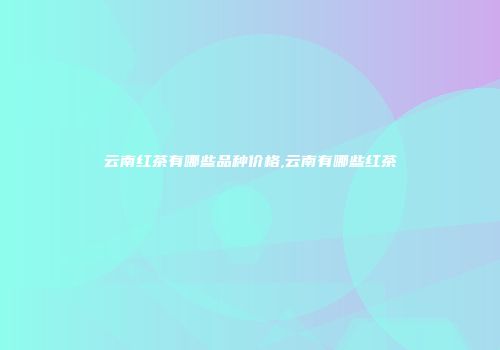 云南红茶有哪些品种价格,云南有哪些红茶