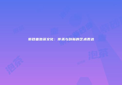 紫砂壶泡茶文化：传承与创新的艺术表达