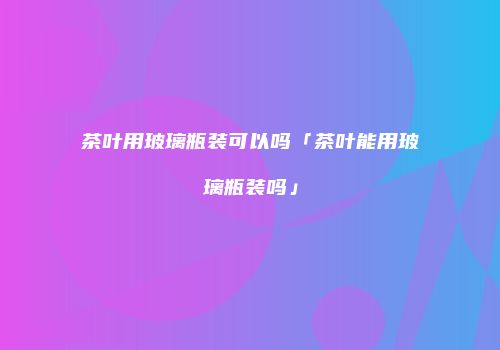 茶叶用玻璃瓶装可以吗「茶叶能用玻璃瓶装吗」