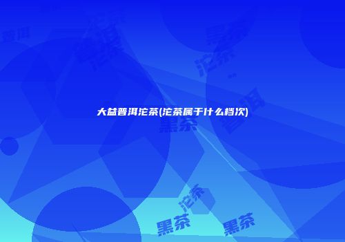 大益普洱沱茶(沱茶属于什么档次)