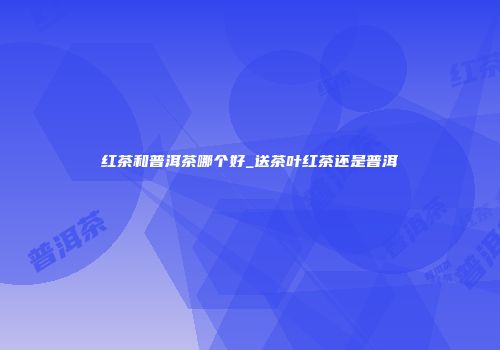 红茶和普洱茶哪个好_送茶叶红茶还是普洱