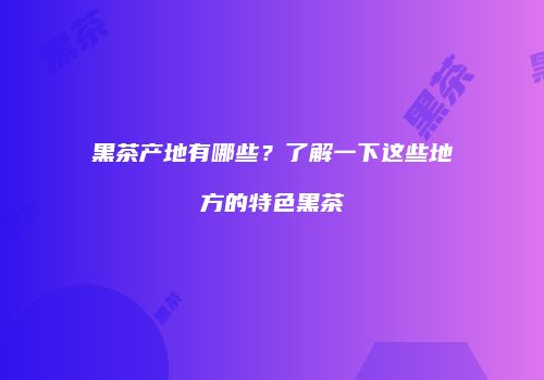 黑茶产地有哪些？了解一下这些地方的特色黑茶