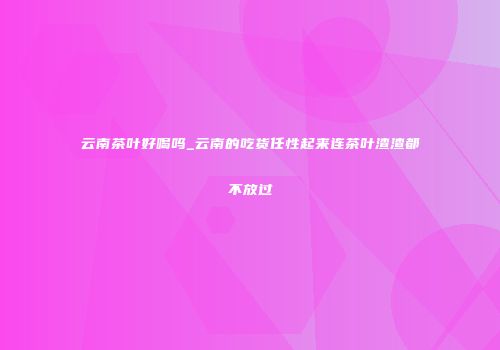 云南茶叶好喝吗_云南的吃货任性起来连茶叶渣渣都不放过