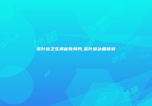 茶叶放卫生间能除臭吗,茶叶放冰箱除臭