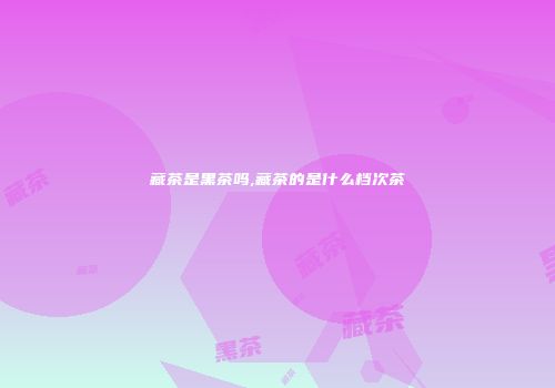 藏茶是黑茶吗,藏茶的是什么档次茶