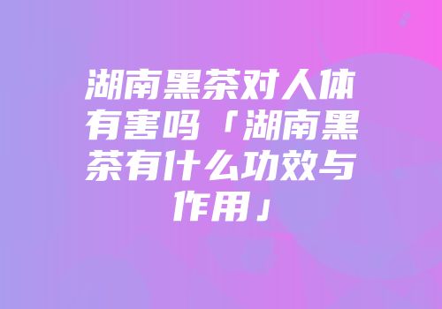湖南黑茶对人体有害吗「湖南黑茶有什么功效与作用」