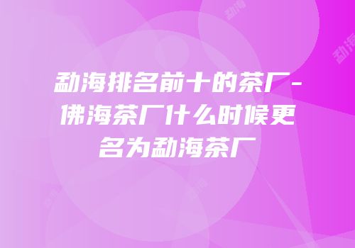 勐海排名前十的茶厂-佛海茶厂什么时候更名为勐海茶厂