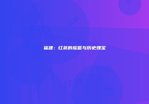 福建：红茶的摇篮与历史瑰宝