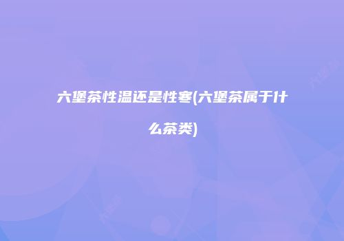 六堡茶性温还是性寒(六堡茶属于什么茶类)