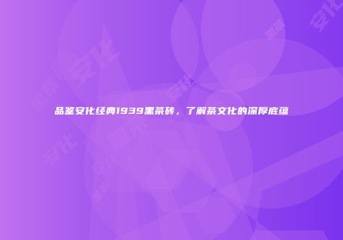 品鉴安化经典1939黑茶砖，了解茶文化的深厚底蕴
