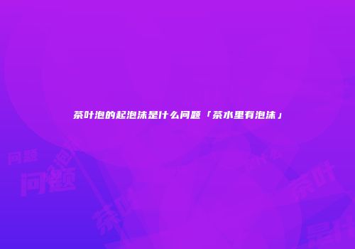 茶叶泡的起泡沫是什么问题「茶水里有泡沫」