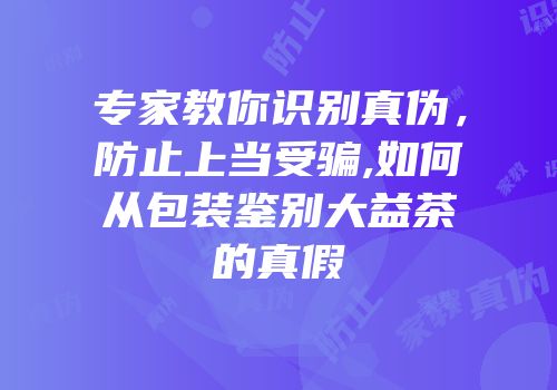 专家教你识别真伪，防止上当受骗,如何从包装鉴别大益茶的真假