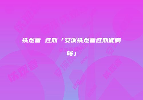 铁观音 过期「安溪铁观音过期能喝吗」