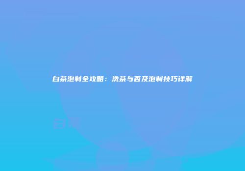 白茶泡制全攻略：洗茶与否及泡制技巧详解
