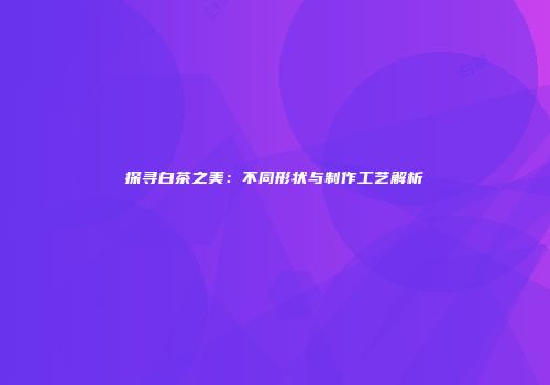 探寻白茶之美：不同形状与制作工艺解析