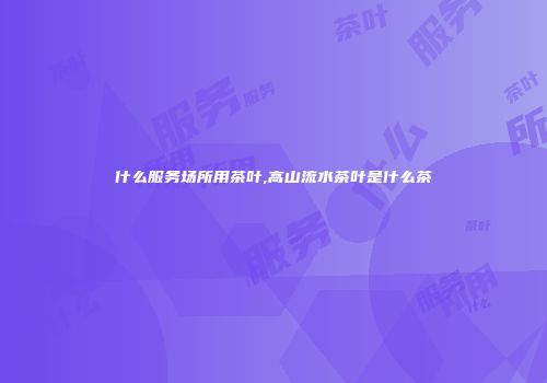 什么服务场所用茶叶,高山流水茶叶是什么茶