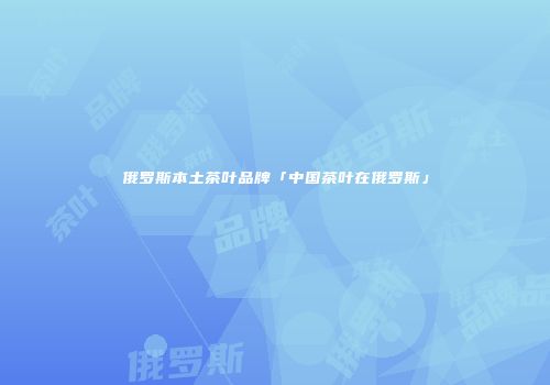 俄罗斯本土茶叶品牌「中国茶叶在俄罗斯」