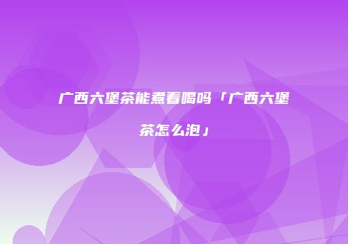广西六堡茶能煮着喝吗「广西六堡茶怎么泡」