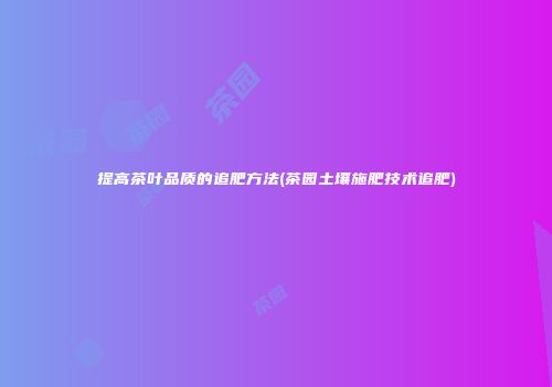 提高茶叶品质的追肥方法(茶园土壤施肥技术追肥)