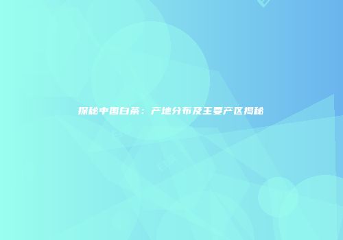 探秘中国白茶：产地分布及主要产区揭秘