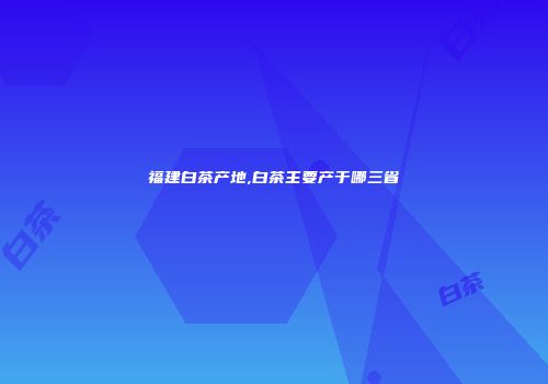 福建白茶产地,白茶主要产于哪三省