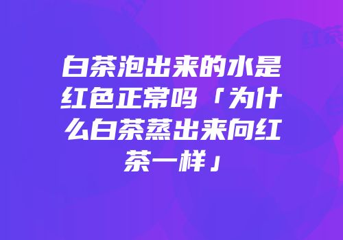白茶泡出来的水是红色正常吗「为什么白茶蒸出来向红茶一样」