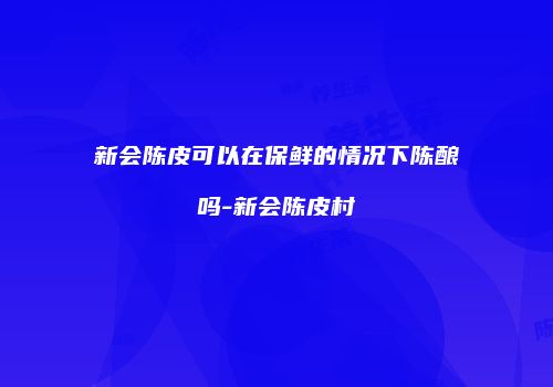 新会陈皮可以在保鲜的情况下陈酿吗-新会陈皮村
