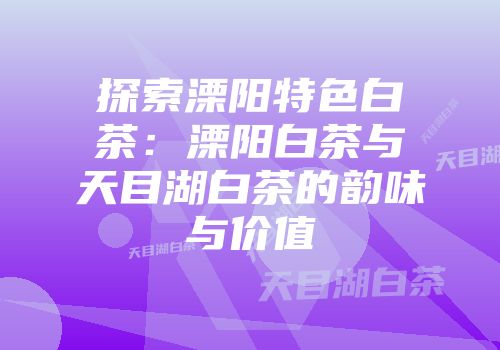 探索溧阳特色白茶：溧阳白茶与天目湖白茶的韵味与价值