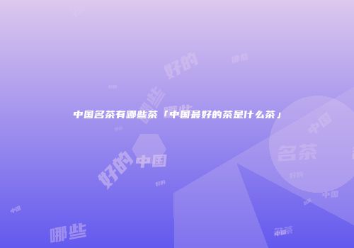 中国名茶有哪些茶「中国最好的茶是什么茶」