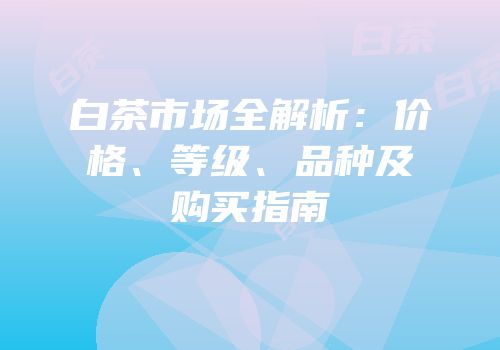 白茶市场全解析：价格、等级、品种及购买指南