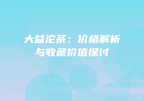 大益沱茶：价格解析与收藏价值探讨