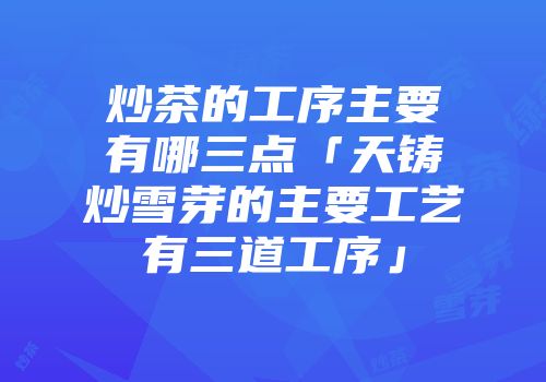 炒茶的工序主要有哪三点「天铸炒雪芽的主要工艺有三道工序」