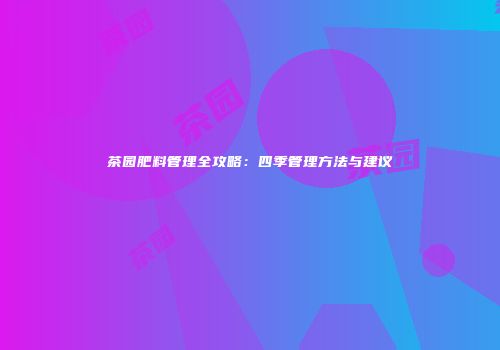 茶园肥料管理全攻略：四季管理方法与建议