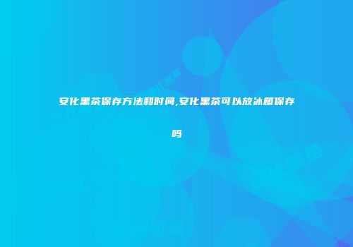 安化黑茶保存方法和时间,安化黑茶可以放冰箱保存吗