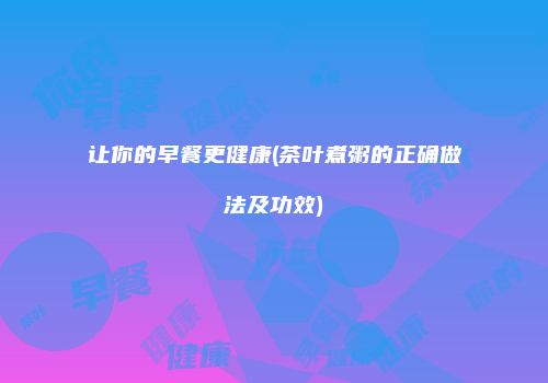 让你的早餐更健康(茶叶煮粥的正确做法及功效)