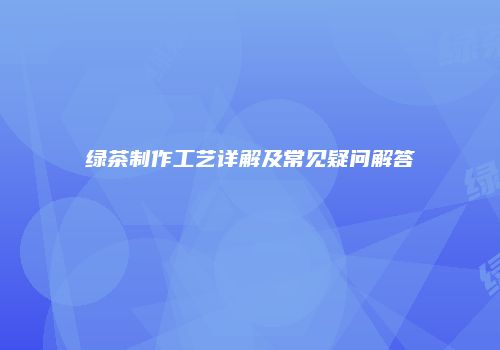 绿茶制作工艺详解及常见疑问解答