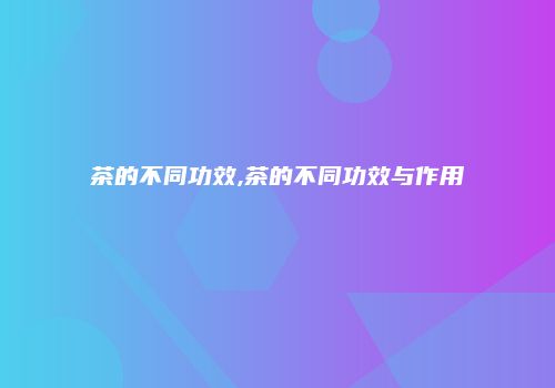 茶的不同功效,茶的不同功效与作用