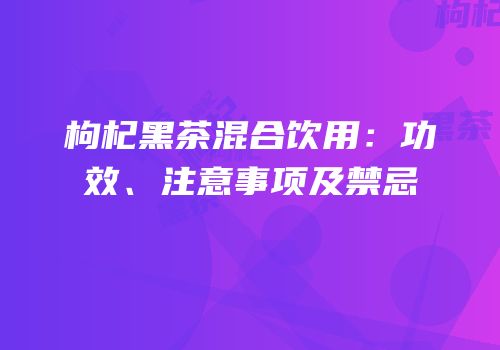 枸杞黑茶混合饮用：功效、注意事项及禁忌