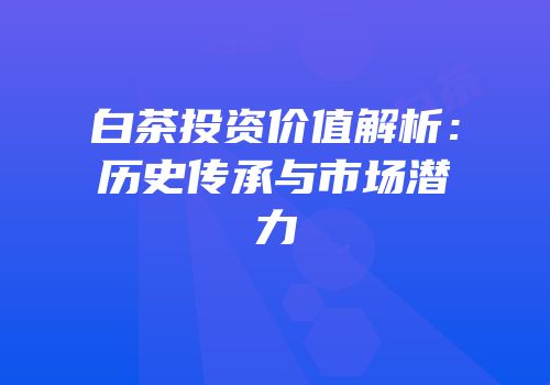 白茶投资价值解析：历史传承与市场潜力