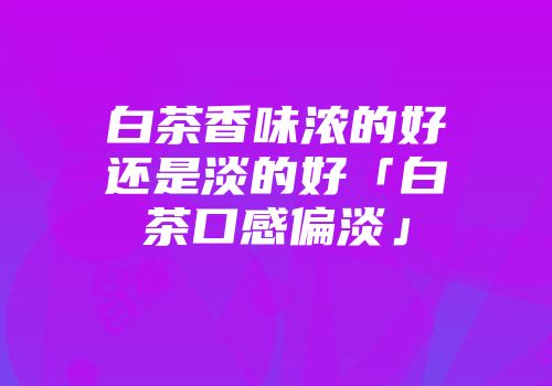 白茶香味浓的好还是淡的好「白茶口感偏淡」