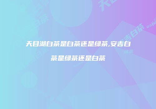 天目湖白茶是白茶还是绿茶,安吉白茶是绿茶还是白茶