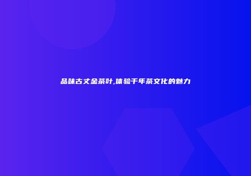 品味古丈金茶叶,体验千年茶文化的魅力