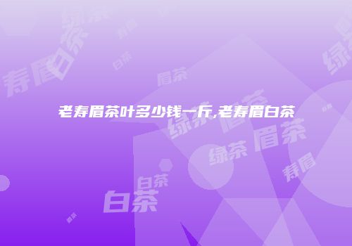 老寿眉茶叶多少钱一斤,老寿眉白茶