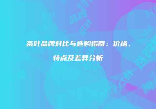 茶叶品牌对比与选购指南：价格、特点及差异分析